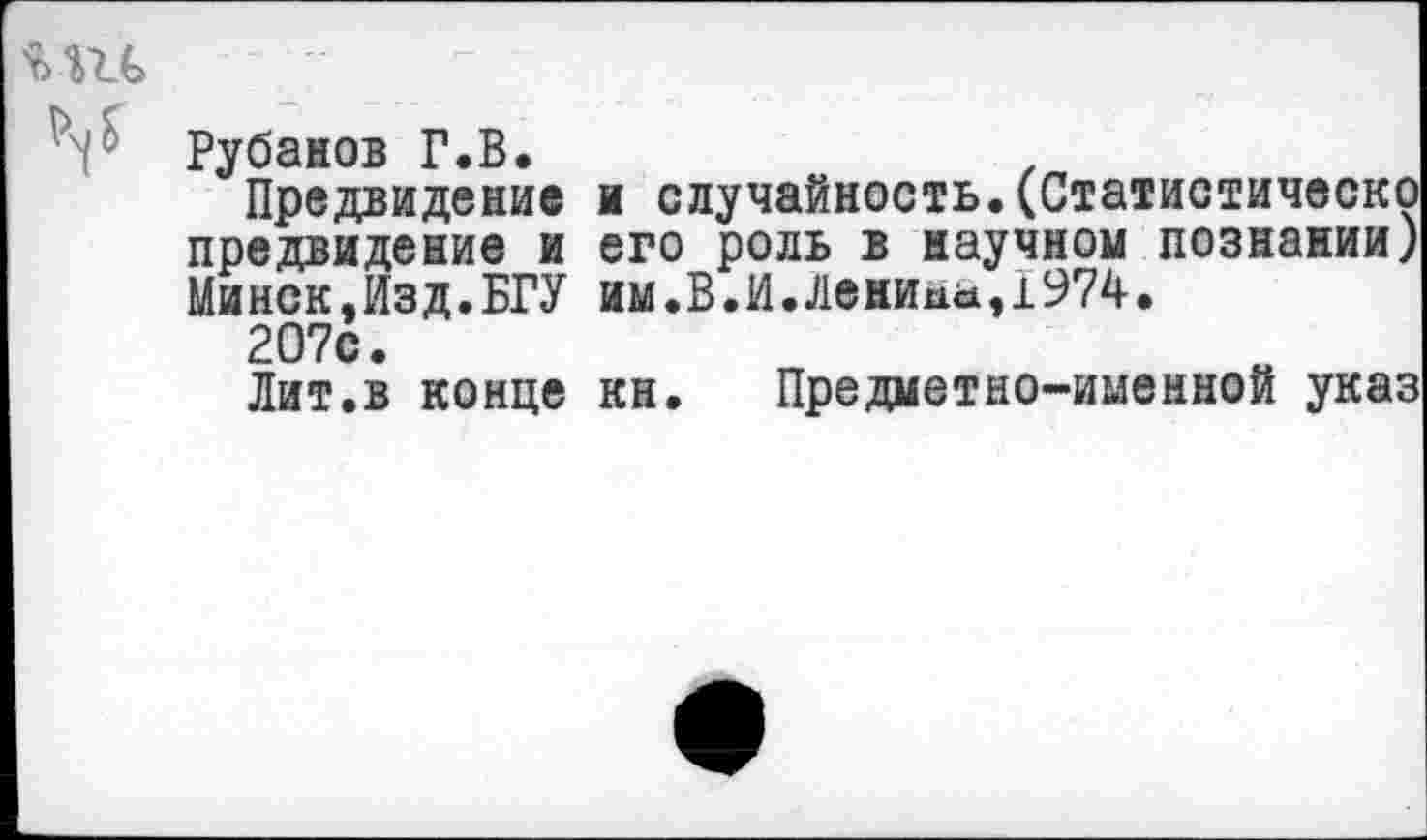 ﻿Рубанов Г.В.
Предвидение и случайность.(Статистическо предвидение и его роль в научном познании) Минск,Изд.БРУ им.В.И.Ленина,1974.
207с.
Лит.в конце кн. Предметно-именной указ